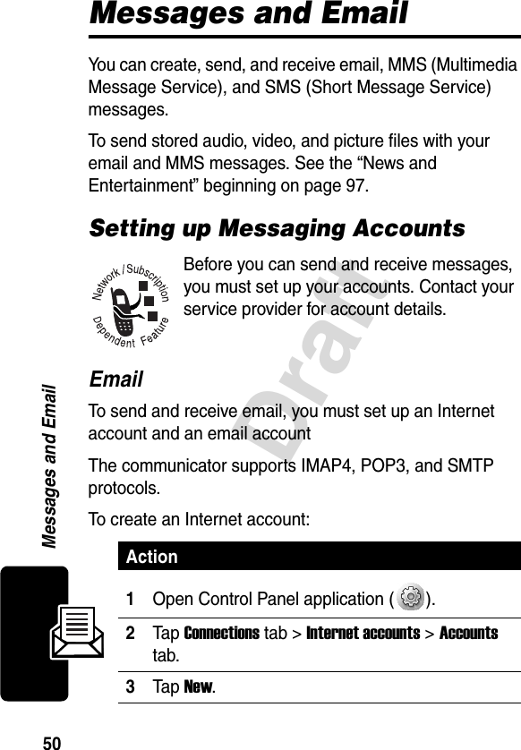 50DraftMessages and EmailMessages and EmailYou can create, send, and receive email, MMS (Multimedia Message Service), and SMS (Short Message Service) messages. To send stored audio, video, and picture files with your email and MMS messages. See the “News and Entertainment” beginning on page 97.Setting up Messaging AccountsBefore you can send and receive messages, you must set up your accounts. Contact your service provider for account details.EmailTo send and receive email, you must set up an Internet account and an email accountThe communicator supports IMAP4, POP3, and SMTP protocols.To create an Internet account:Action1Open Control Panel application ( ).2Tap Connections tab &gt; Internet accounts &gt; Accounts tab.3Tap New.