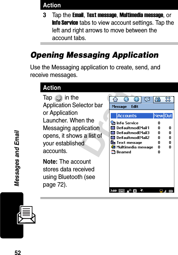 52DraftMessages and EmailOpening Messaging ApplicationUse the Messaging application to create, send, and receive messages.3Tap the Email, Text message, Multimedia message, or Info Service tabs to view account settings. Tap the left and right arrows to move between the account tabs.ActionTap   in the Application Selector bar or Application Launcher. When the Messaging application opens, it shows a list of your established accounts.Note: The account stores data received using Bluetooth (see page 72).Action