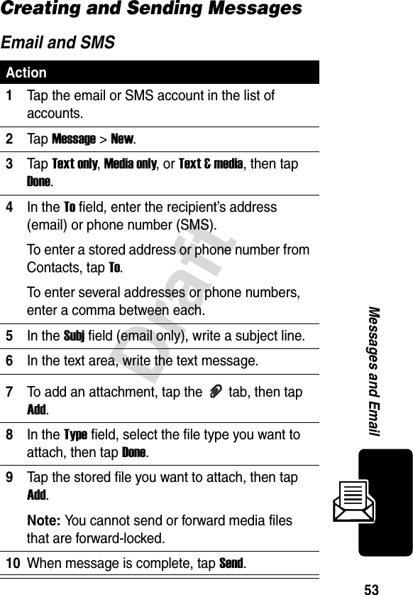 53DraftMessages and EmailCreating and Sending MessagesEmail and SMSAction1Tap the email or SMS account in the list of accounts.2Ta p Message &gt; New.3Ta p Text only, Media only, or Text &amp; media, then tap Done.4In the To field, enter the recipient’s address (email) or phone number (SMS).To enter a stored address or phone number from Contacts, tap To.To enter several addresses or phone numbers, enter a comma between each.5In the Subj field (email only), write a subject line.6In the text area, write the text message.7To add an attachment, tap the   tab, then tap Add.8In the Type field, select the file type you want to attach, then tapDone.9Tap the stored file you want to attach, then tap Add.Note: You cannot send or forward media files that are forward-locked.10When message is complete, tap Send.