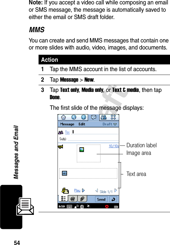 54DraftMessages and EmailNote: If you accept a video call while composing an email or SMS message, the message is automatically saved to either the email or SMS draft folder.MMSYou can create and send MMS messages that contain one or more slides with audio, video, images, and documents. Action1Tap the MMS account in the list of accounts.2Tap Message &gt; New.3Tap Text only, Media only, or Text &amp; media, then tap Done.The first slide of the message displays:Image areaText areaDuration label