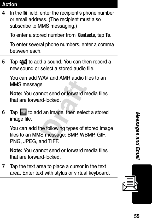 55DraftMessages and Email4In the To field, enter the recipient’s phone number or email address. (The recipient must also subscribe to MMS messaging.)To enter a stored number from  Contacts, tap To.To enter several phone numbers, enter a comma between each.5Tap   to add a sound. You can then record a new sound or select a stored audio file.You can add WAV and AMR audio files to an MMS message.Note: You cannot send or forward media files that are forward-locked.6Tap   to add an image, then select a stored image file.You can add the following types of stored image files to an MMS message: BMP, WBMP, GIF, PNG, JPEG, and TIFF.Note: You cannot send or forward media files that are forward-locked.7Tap the text area to place a cursor in the text area. Enter text with stylus or virtual keyboard.Action