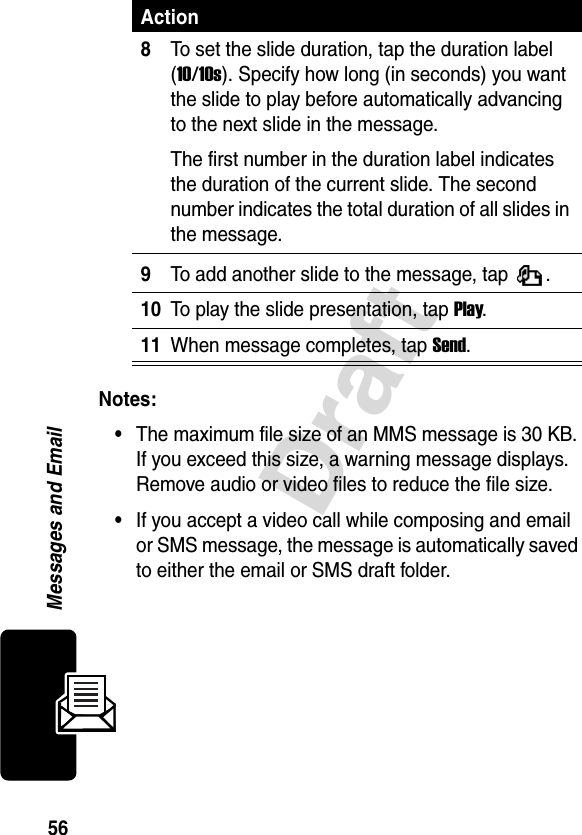 56DraftMessages and EmailNotes: •The maximum file size of an MMS message is 30 KB. If you exceed this size, a warning message displays. Remove audio or video files to reduce the file size.•If you accept a video call while composing and email or SMS message, the message is automatically saved to either the email or SMS draft folder.8To set the slide duration, tap the duration label (10/10s). Specify how long (in seconds) you want the slide to play before automatically advancing to the next slide in the message.The first number in the duration label indicates the duration of the current slide. The second number indicates the total duration of all slides in the message.9To add another slide to the message, tap  .10To play the slide presentation, tap Play.11When message completes, tap Send. Action