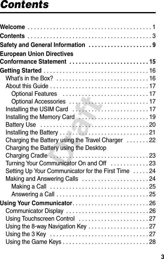 3DraftContentsWelcome . . . . . . . . . . . . . . . . . . . . . . . . . . . . . . . . . . . . . . . 1Contents . . . . . . . . . . . . . . . . . . . . . . . . . . . . . . . . . . . . . . . 3Safety and General Information  . . . . . . . . . . . . . . . . . . . . 9European Union Directives Conformance Statement  . . . . . . . . . . . . . . . . . . . . . . . . . 15Getting Started . . . . . . . . . . . . . . . . . . . . . . . . . . . . . . . . . 16What’s in the Box?  . . . . . . . . . . . . . . . . . . . . . . . . . . . . . 16About this Guide . . . . . . . . . . . . . . . . . . . . . . . . . . . . . . . 17Optional Features    . . . . . . . . . . . . . . . . . . . . . . . . . . . 17Optional Accessories  . . . . . . . . . . . . . . . . . . . . . . . . . 17Installing the USIM Card   . . . . . . . . . . . . . . . . . . . . . . . . 17Installing the Memory Card   . . . . . . . . . . . . . . . . . . . . . . 19Battery Use   . . . . . . . . . . . . . . . . . . . . . . . . . . . . . . . . . . 20Installing the Battery . . . . . . . . . . . . . . . . . . . . . . . . . . . . 21Charging the Battery using the Travel Charger   . . . . . . . 22Charging the Battery using the DesktopCharging Cradle  . . . . . . . . . . . . . . . . . . . . . . . . . . . . . . . 23Turning Your Communicator On and Off   . . . . . . . . . . . . 23Setting Up Your Communicator for the First Time   . . . . . 24Making and Answering Calls   . . . . . . . . . . . . . . . . . . . . . 24Making a Call   . . . . . . . . . . . . . . . . . . . . . . . . . . . . . . . 25Answering a Call . . . . . . . . . . . . . . . . . . . . . . . . . . . . . 25Using Your Communicator. . . . . . . . . . . . . . . . . . . . . . . . 26Communicator Display  . . . . . . . . . . . . . . . . . . . . . . . . . . 26Using Touchscreen Control   . . . . . . . . . . . . . . . . . . . . . . 27Using the 8-way Navigation Key . . . . . . . . . . . . . . . . . . . 27Using the 3 Key   . . . . . . . . . . . . . . . . . . . . . . . . . . . . . . . 27Using the Game Keys . . . . . . . . . . . . . . . . . . . . . . . . . . . 28