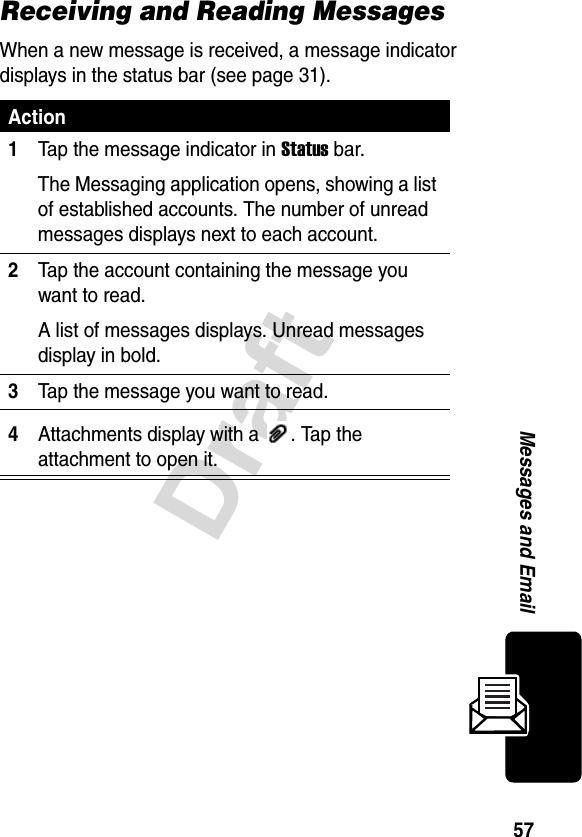 57DraftMessages and EmailReceiving and Reading MessagesWhen a new message is received, a message indicator displays in the status bar (see page 31).Action1Tap the message indicator in Status bar.The Messaging application opens, showing a list of established accounts. The number of unread messages displays next to each account.2Tap the account containing the message you want to read.A list of messages displays. Unread messages display in bold.3Tap the message you want to read.4Attachments display with a  . Tap the attachment to open it.