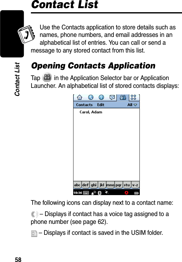 Draft58Contact ListContact ListUse the Contacts application to store details such as names, phone numbers, and email addresses in an alphabetical list of entries. You can call or send a message to any stored contact from this list.Opening Contacts ApplicationTap   in the Application Selector bar or Application Launcher. An alphabetical list of stored contacts displays:The following icons can display next to a contact name: – Displays if contact has a voice tag assigned to a phone number (see page 62). – Displays if contact is saved in the USIM folder. 