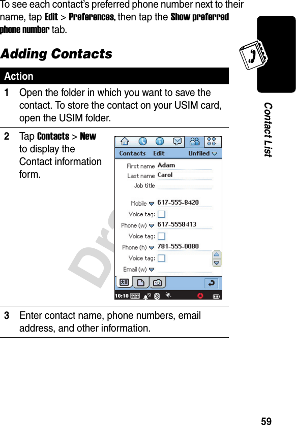 Draft59Contact ListTo see each contact’s preferred phone number next to their name, tap Edit &gt;Preferences, then tap the Show preferred phone number tab.Adding ContactsAction1Open the folder in which you want to save the contact. To store the contact on your USIM card, open the USIM folder.2Ta p Contacts &gt;New to display the Contact information form.3Enter contact name, phone numbers, email address, and other information.