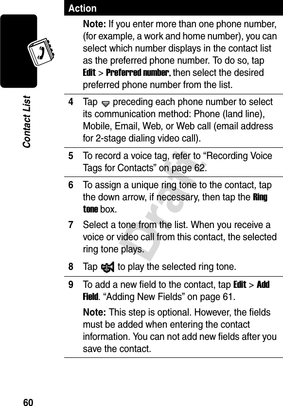 Draft60Contact ListNote: If you enter more than one phone number, (for example, a work and home number), you can select which number displays in the contact list as the preferred phone number. To do so, tap Edit&gt;Preferred number, then select the desired preferred phone number from the list.4Tap   preceding each phone number to select its communication method: Phone (land line), Mobile, Email, Web, or Web call (email address for 2-stage dialing video call).5To record a voice tag, refer to “Recording Voice Tags for Contacts” on page 62.6To assign a unique ring tone to the contact, tap the down arrow, if necessary, then tap the Ring tone box.7Select a tone from the list. When you receive a voice or video call from this contact, the selected ring tone plays.8Tap  to play the selected ring tone.9To add a new field to the contact, tap Edit &gt; Add Field. “Adding New Fields” on page 61.Note: This step is optional. However, the fields must be added when entering the contact information. You can not add new fields after you save the contact. Action