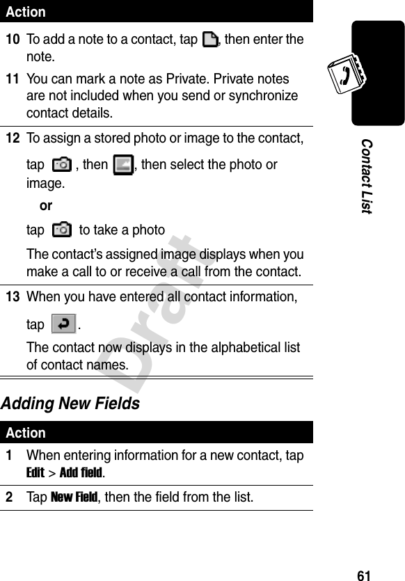 Draft61Contact ListAdding New Fields10To add a note to a contact, tap  , then enter the note.11You can mark a note as Private. Private notes are not included when you send or synchronize contact details.12To assign a stored photo or image to the contact, tap  , then  , then select the photo or image.ortap   to take a photoThe contact’s assigned image displays when you make a call to or receive a call from the contact.13When you have entered all contact information, tap .The contact now displays in the alphabetical list of contact names.Action1When entering information for a new contact, tap Edit &gt;Add field.2Ta p New Field, then the field from the list.Action