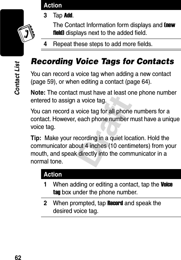 Draft62Contact ListRecording Voice Tags for ContactsYou can record a voice tag when adding a new contact (page 59), or when editing a contact (page 64).Note: The contact must have at least one phone number entered to assign a voice tag.You can record a voice tag for all phone numbers for a contact. However, each phone number must have a unique voice tag.Tip: Make your recording in a quiet location. Hold the communicator about 4 inches (10 centimeters) from your mouth, and speak directly into the communicator in a normal tone. 3Tap Add.The Contact Information form displays and (new field) displays next to the added field.4Repeat these steps to add more fields.Action1When adding or editing a contact, tap the Voice tag box under the phone number.2When prompted, tap Record and speak the desired voice tag.Action