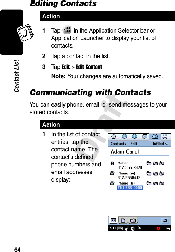 Draft64Contact ListEditing ContactsCommunicating with ContactsYou can easily phone, email, or send messages to your stored contacts.Action1Tap   in the Application Selector bar or Application Launcher to display your list of contacts.2Tap a contact in the list.3Tap Edit &gt;Edit Contact.Note: Your changes are automatically saved.Action1In the list of contact entries, tap the contact name. The contact’s defined phone numbers and email addresses display: