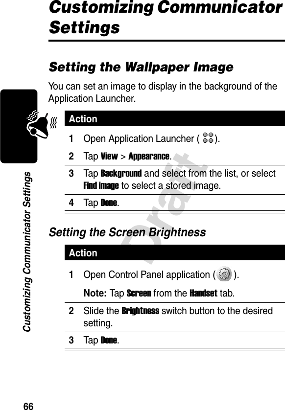 66DraftCustomizing Communicator SettingsCustomizing Communicator SettingsSetting the Wallpaper ImageYou can set an image to display in the background of the Application Launcher.Setting the Screen BrightnessAction1Open Application Launcher ( ).2Tap View &gt; Appearance.3Tap Background and select from the list, or select Find image to select a stored image.4Tap Done.Action1Open Control Panel application ( ).Note: Tap  Screen from the Handset tab.2Slide the Brightness switch button to the desired setting.3Tap Done.