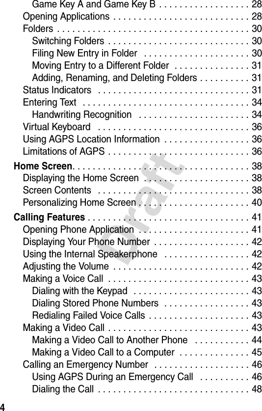 4DraftGame Key A and Game Key B . . . . . . . . . . . . . . . . . . 28Opening Applications . . . . . . . . . . . . . . . . . . . . . . . . . . . 28Folders  . . . . . . . . . . . . . . . . . . . . . . . . . . . . . . . . . . . . . . 30Switching Folders  . . . . . . . . . . . . . . . . . . . . . . . . . . . . 30Filing New Entry in Folder   . . . . . . . . . . . . . . . . . . . . . 30Moving Entry to a Different Folder  . . . . . . . . . . . . . . . 31Adding, Renaming, and Deleting Folders . . . . . . . . . . 31Status Indicators   . . . . . . . . . . . . . . . . . . . . . . . . . . . . . . 31Entering Text   . . . . . . . . . . . . . . . . . . . . . . . . . . . . . . . . . 34Handwriting Recognition   . . . . . . . . . . . . . . . . . . . . . . 34Virtual Keyboard   . . . . . . . . . . . . . . . . . . . . . . . . . . . . . . 36Using AGPS Location Information  . . . . . . . . . . . . . . . . . 36Limitations of AGPS . . . . . . . . . . . . . . . . . . . . . . . . . . . . 36Home Screen. . . . . . . . . . . . . . . . . . . . . . . . . . . . . . . . . . . 38Displaying the Home Screen  . . . . . . . . . . . . . . . . . . . . . 38Screen Contents   . . . . . . . . . . . . . . . . . . . . . . . . . . . . . . 38Personalizing Home Screen . . . . . . . . . . . . . . . . . . . . . . 40Calling Features . . . . . . . . . . . . . . . . . . . . . . . . . . . . . . . . 41Opening Phone Application  . . . . . . . . . . . . . . . . . . . . . . 41Displaying Your Phone Number  . . . . . . . . . . . . . . . . . . . 42Using the Internal Speakerphone   . . . . . . . . . . . . . . . . . 42Adjusting the Volume  . . . . . . . . . . . . . . . . . . . . . . . . . . . 42Making a Voice Call  . . . . . . . . . . . . . . . . . . . . . . . . . . . . 43Dialing with the Keypad  . . . . . . . . . . . . . . . . . . . . . . . 43Dialing Stored Phone Numbers  . . . . . . . . . . . . . . . . . 43Redialing Failed Voice Calls  . . . . . . . . . . . . . . . . . . . . 43Making a Video Call  . . . . . . . . . . . . . . . . . . . . . . . . . . . . 43Making a Video Call to Another Phone   . . . . . . . . . . . 44Making a Video Call to a Computer  . . . . . . . . . . . . . . 45Calling an Emergency Number  . . . . . . . . . . . . . . . . . . . 46Using AGPS During an Emergency Call   . . . . . . . . . . 46Dialing the Call  . . . . . . . . . . . . . . . . . . . . . . . . . . . . . . 48