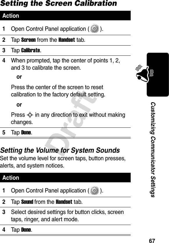 67DraftCustomizing Communicator SettingsSetting the Screen CalibrationSetting the Volume for System SoundsSet the volume level for screen taps, button presses, alerts, and system notices.Action1Open Control Panel application ( ).2Ta p Screen from the Handset tab.3Ta p Calibrate.4When prompted, tap the center of points 1, 2, and 3 to calibrate the screen.orPress the center of the screen to reset calibration to the factory default setting.orPress S in any direction to exit without making changes.5Ta p Done.Action1Open Control Panel application ( ).2Ta p Sound from the Handset tab.3Select desired settings for button clicks, screen taps, ringer, and alert mode.4Ta p Done.