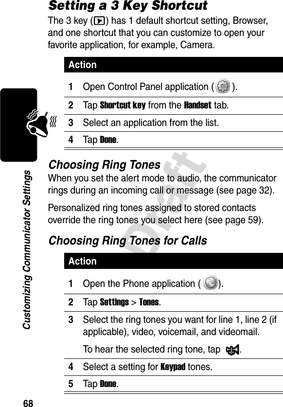 68DraftCustomizing Communicator SettingsSetting a 3 Key ShortcutThe 3 key (E) has 1 default shortcut setting, Browser, and one shortcut that you can customize to open your favorite application, for example, Camera.Choosing Ring TonesWhen you set the alert mode to audio, the communicator rings during an incoming call or message (see page 32).Personalized ring tones assigned to stored contacts override the ring tones you select here (see page 59).Choosing Ring Tones for CallsAction1Open Control Panel application ( ).2Tap Shortcut key from the Handset tab.3Select an application from the list.4Tap Done.Action1Open the Phone application ( ).2Tap Settings &gt; Tones.3Select the ring tones you want for line 1, line 2 (if applicable), video, voicemail, and videomail. To hear the selected ring tone, tap  .4Select a setting for Keypad tones.5Tap Done.