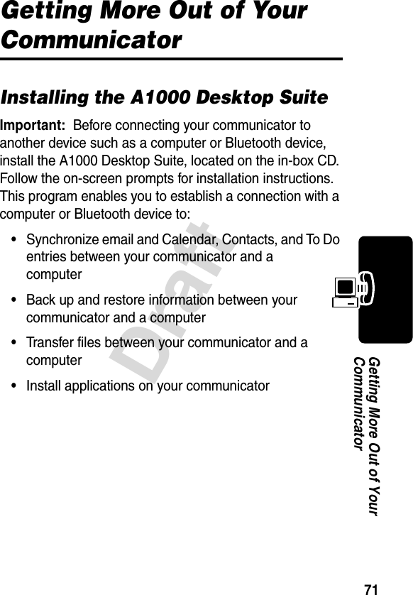 71DraftGetting More Out of Your CommunicatorGetting More Out of Your CommunicatorInstalling the A1000 Desktop SuiteImportant: Before connecting your communicator to another device such as a computer or Bluetooth device, install the A1000 Desktop Suite, located on the in-box CD. Follow the on-screen prompts for installation instructions. This program enables you to establish a connection with a computer or Bluetooth device to:•Synchronize email and Calendar, Contacts, and To Do entries between your communicator and a computer•Back up and restore information between your communicator and a computer•Transfer files between your communicator and a computer•Install applications on your communicator