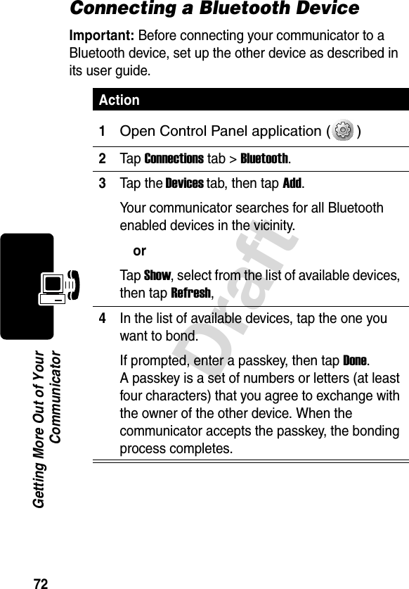 72DraftGetting More Out of YourCommunicatorConnecting a Bluetooth DeviceImportant: Before connecting your communicator to a Bluetooth device, set up the other device as described in its user guide.   Action1Open Control Panel application ( ) 2Tap Connections tab &gt; Bluetooth.3Tap the Devices tab, then tap Add.Your communicator searches for all Bluetooth enabled devices in the vicinity.orTap Show, select from the list of available devices, then tap Refresh,4In the list of available devices, tap the one you want to bond.If prompted, enter a passkey, then tap Done. A passkey is a set of numbers or letters (at least four characters) that you agree to exchange with the owner of the other device. When the communicator accepts the passkey, the bonding process completes.