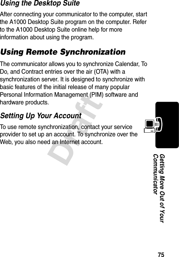 75DraftGetting More Out of Your CommunicatorUsing the Desktop SuiteAfter connecting your communicator to the computer, start the A1000 Desktop Suite program on the computer. Refer to the A1000 Desktop Suite online help for more information about using the program.Using Remote SynchronizationThe communicator allows you to synchronize Calendar, To Do, and Contract entries over the air (OTA) with a synchronization server. It is designed to synchronize with basic features of the initial release of many popular Personal Information Management (PIM) software and hardware products. Setting Up Your AccountTo use remote synchronization, contact your service provider to set up an account. To synchronize over the Web, you also need an Internet account.