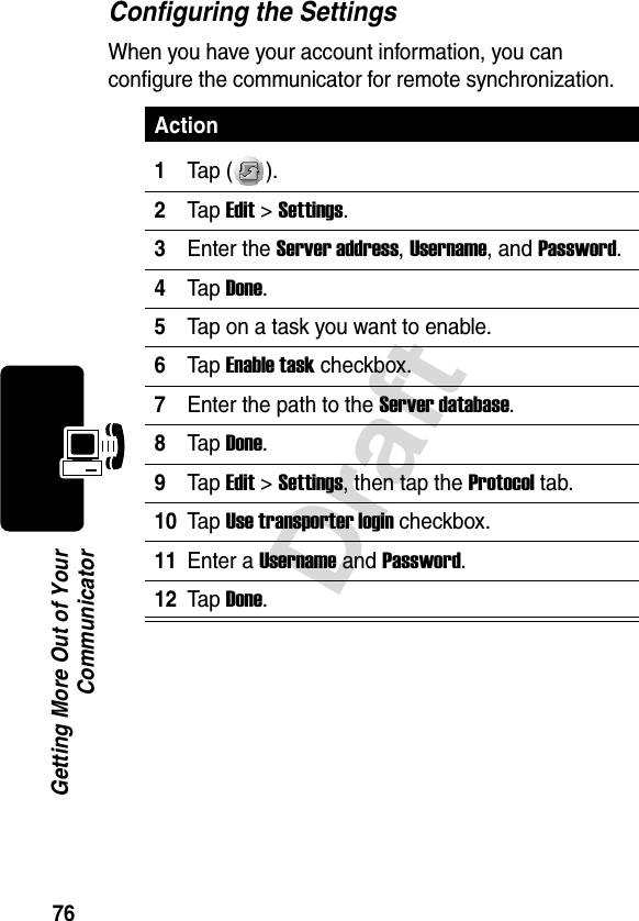 76DraftGetting More Out of YourCommunicatorConfiguring the SettingsWhen you have your account information, you can configure the communicator for remote synchronization.Action1Tap ( ).2Tap Edit &gt;Settings.3Enter the Server address, Username, and Password.4Tap Done.5Tap on a task you want to enable.6Tap Enable task checkbox.7Enter the path to the Server database.8Tap Done.9Tap Edit &gt;Settings, then tap the Protocol tab.10Tap Use transporter login checkbox.11Enter a Username and Password.12Tap Done.