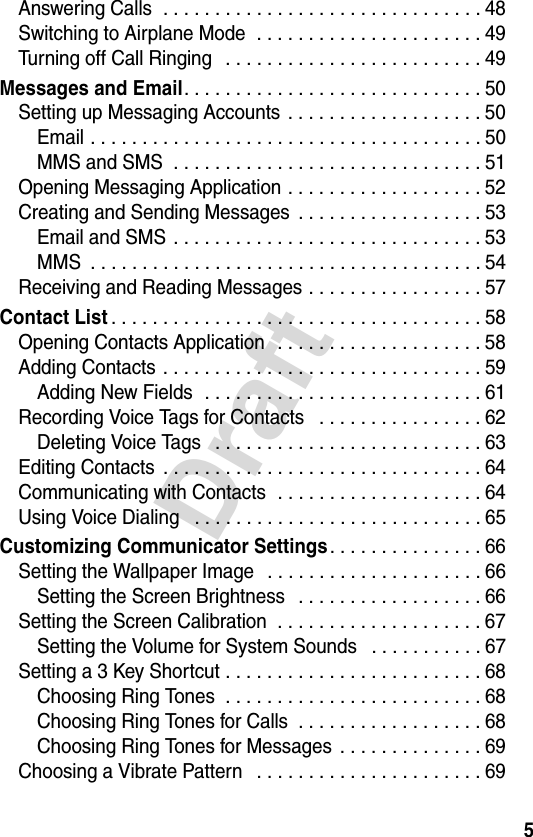 5DraftAnswering Calls  . . . . . . . . . . . . . . . . . . . . . . . . . . . . . . . 48Switching to Airplane Mode  . . . . . . . . . . . . . . . . . . . . . . 49Turning off Call Ringing   . . . . . . . . . . . . . . . . . . . . . . . . . 49Messages and Email. . . . . . . . . . . . . . . . . . . . . . . . . . . . . 50Setting up Messaging Accounts . . . . . . . . . . . . . . . . . . . 50Email . . . . . . . . . . . . . . . . . . . . . . . . . . . . . . . . . . . . . . 50MMS and SMS  . . . . . . . . . . . . . . . . . . . . . . . . . . . . . . 51Opening Messaging Application . . . . . . . . . . . . . . . . . . . 52Creating and Sending Messages  . . . . . . . . . . . . . . . . . . 53Email and SMS  . . . . . . . . . . . . . . . . . . . . . . . . . . . . . . 53MMS  . . . . . . . . . . . . . . . . . . . . . . . . . . . . . . . . . . . . . . 54Receiving and Reading Messages . . . . . . . . . . . . . . . . . 57Contact List. . . . . . . . . . . . . . . . . . . . . . . . . . . . . . . . . . . . 58Opening Contacts Application   . . . . . . . . . . . . . . . . . . . . 58Adding Contacts  . . . . . . . . . . . . . . . . . . . . . . . . . . . . . . . 59Adding New Fields  . . . . . . . . . . . . . . . . . . . . . . . . . . . 61Recording Voice Tags for Contacts   . . . . . . . . . . . . . . . . 62Deleting Voice Tags   . . . . . . . . . . . . . . . . . . . . . . . . . . 63Editing Contacts  . . . . . . . . . . . . . . . . . . . . . . . . . . . . . . . 64Communicating with Contacts  . . . . . . . . . . . . . . . . . . . . 64Using Voice Dialing   . . . . . . . . . . . . . . . . . . . . . . . . . . . . 65Customizing Communicator Settings. . . . . . . . . . . . . . . 66Setting the Wallpaper Image   . . . . . . . . . . . . . . . . . . . . . 66Setting the Screen Brightness   . . . . . . . . . . . . . . . . . . 66Setting the Screen Calibration  . . . . . . . . . . . . . . . . . . . . 67Setting the Volume for System Sounds   . . . . . . . . . . . 67Setting a 3 Key Shortcut . . . . . . . . . . . . . . . . . . . . . . . . . 68Choosing Ring Tones  . . . . . . . . . . . . . . . . . . . . . . . . . 68Choosing Ring Tones for Calls  . . . . . . . . . . . . . . . . . . 68Choosing Ring Tones for Messages  . . . . . . . . . . . . . . 69Choosing a Vibrate Pattern   . . . . . . . . . . . . . . . . . . . . . . 69