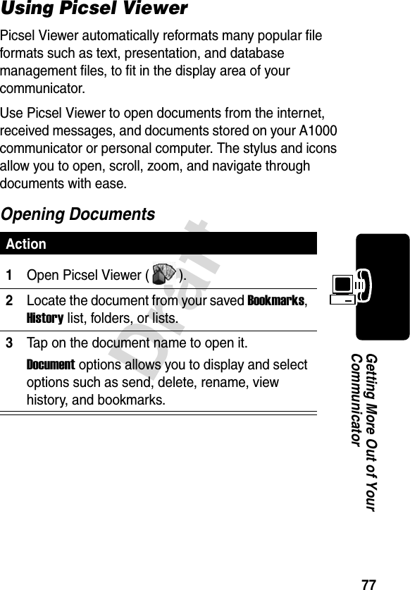 77DraftGetting More Out of Your CommunicatorUsing Picsel ViewerPicsel Viewer automatically reformats many popular file formats such as text, presentation, and database management files, to fit in the display area of your communicator. Use Picsel Viewer to open documents from the internet, received messages, and documents stored on your A1000 communicator or personal computer. The stylus and icons allow you to open, scroll, zoom, and navigate through documents with ease.Opening DocumentsAction1Open Picsel Viewer ( ).2Locate the document from your saved Bookmarks, History list, folders, or lists.3Tap on the document name to open it.Document options allows you to display and select options such as send, delete, rename, view history, and bookmarks.