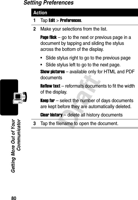 80DraftGetting More Out of YourCommunicatorSetting PreferencesAction1Tap Edit &gt; Preferences.2Make your selections from the list.Page flick – go to the next or previous page in a document by tapping and sliding the stylus across the bottom of the display.•Slide stylus right to go to the previous page•Slide stylus left to go to the next page.Show pictures – available only for HTML and PDF documentsReflow text – reformats documents to fit the width of the display.Keep for – select the number of days documents are kept before they are automatically deleted.Clear history – delete all history documents3Tap the filename to open the document.