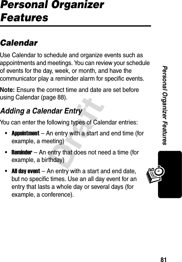 81DraftPersonal Organizer FeaturesPersonal Organizer FeaturesCalendarUse Calendar to schedule and organize events such as appointments and meetings. You can review your schedule of events for the day, week, or month, and have the communicator play a reminder alarm for specific events.Note: Ensure the correct time and date are set before using Calendar (page 88).Adding a Calendar EntryYou can enter the following types of Calendar entries:•Appointment – An entry with a start and end time (for example, a meeting)•Reminder – An entry that does not need a time (for example, a birthday)•All day event – An entry with a start and end date, but no specific times. Use an all day event for an entry that lasts a whole day or several days (for example, a conference).