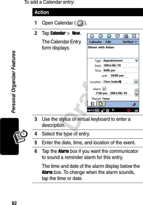 82DraftPersonal Organizer FeaturesTo add a Calendar entry:Action1Open Calendar ( ).2Tap Calendar &gt; New.The Calendar Entry form displays.3Use the stylus or virtual keyboard to enter a description.4Select the type of entry.5Enter the date, time, and location of the event.6Tap the Alarm box if you want the communicator to sound a reminder alarm for this entry.The time and date of the alarm display below the Alarm box. To change when the alarm sounds, tap the time or date.