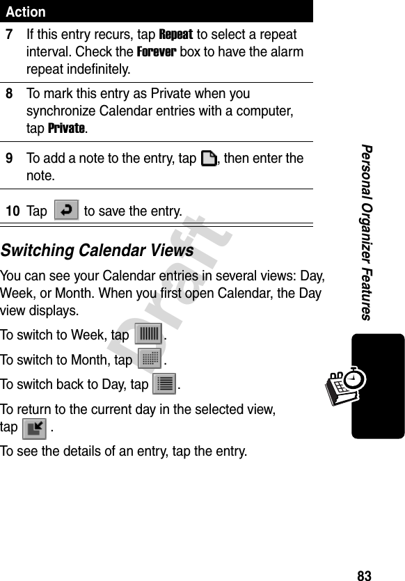 83DraftPersonal Organizer FeaturesSwitching Calendar ViewsYou can see your Calendar entries in several views: Day, Week, or Month. When you first open Calendar, the Day view displays.To switch to Week, tap  .To switch to Month, tap  .To switch back to Day, tap  .To return to the current day in the selected view, tap .To see the details of an entry, tap the entry.7If this entry recurs, tap Repeat to select a repeat interval. Check the Forever box to have the alarm repeat indefinitely.8To mark this entry as Private when you synchronize Calendar entries with a computer, tap Private.9To add a note to the entry, tap  , then enter the note.10Tap   to save the entry.Action