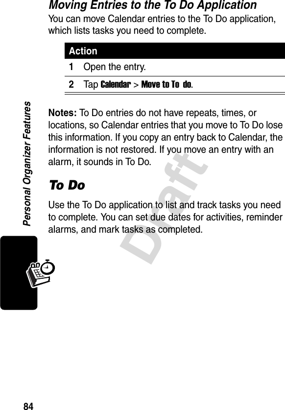 84DraftPersonal Organizer FeaturesMoving Entries to the To Do ApplicationYou can move Calendar entries to the To Do application, which lists tasks you need to complete.Notes: To Do entries do not have repeats, times, or locations, so Calendar entries that you move to To Do lose this information. If you copy an entry back to Calendar, the information is not restored. If you move an entry with an alarm, it sounds in To Do.To DoUse the To Do application to list and track tasks you need to complete. You can set due dates for activities, reminder alarms, and mark tasks as completed.Action1Open the entry.2Tap Calendar &gt;Move to To  do.