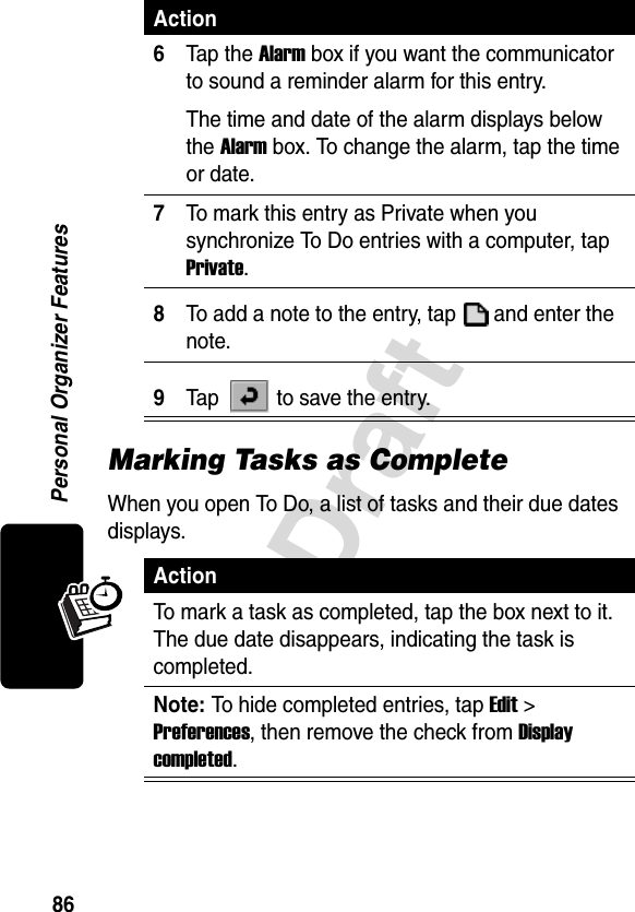 86DraftPersonal Organizer FeaturesMarking Tasks as CompleteWhen you open To Do, a list of tasks and their due dates displays. 6Tap the Alarm box if you want the communicator to sound a reminder alarm for this entry. The time and date of the alarm displays below the Alarm box. To change the alarm, tap the time or date.7To mark this entry as Private when you synchronize To Do entries with a computer, tap Private.8To add a note to the entry, tap   and enter the note.9Tap   to save the entry.ActionTo mark a task as completed, tap the box next to it. The due date disappears, indicating the task is completed.Note: To hide completed entries, tap Edit &gt; Preferences, then remove the check from Display completed.Action