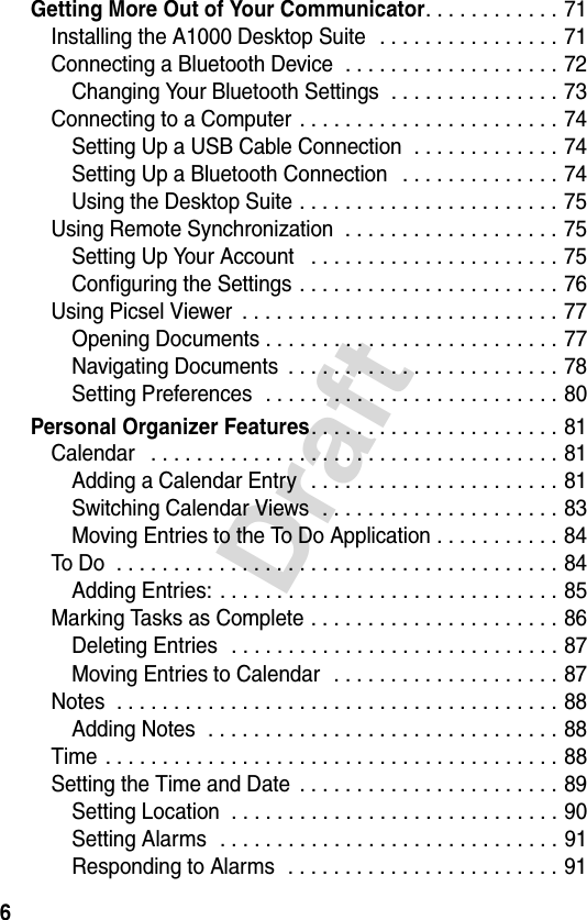 6DraftGetting More Out of Your Communicator. . . . . . . . . . . . 71Installing the A1000 Desktop Suite   . . . . . . . . . . . . . . . . 71Connecting a Bluetooth Device  . . . . . . . . . . . . . . . . . . . 72Changing Your Bluetooth Settings  . . . . . . . . . . . . . . . 73Connecting to a Computer  . . . . . . . . . . . . . . . . . . . . . . . 74Setting Up a USB Cable Connection  . . . . . . . . . . . . . 74Setting Up a Bluetooth Connection   . . . . . . . . . . . . . . 74Using the Desktop Suite . . . . . . . . . . . . . . . . . . . . . . . 75Using Remote Synchronization  . . . . . . . . . . . . . . . . . . . 75Setting Up Your Account   . . . . . . . . . . . . . . . . . . . . . . 75Configuring the Settings . . . . . . . . . . . . . . . . . . . . . . . 76Using Picsel Viewer  . . . . . . . . . . . . . . . . . . . . . . . . . . . . 77Opening Documents . . . . . . . . . . . . . . . . . . . . . . . . . . 77Navigating Documents  . . . . . . . . . . . . . . . . . . . . . . . . 78Setting Preferences  . . . . . . . . . . . . . . . . . . . . . . . . . . 80Personal Organizer Features. . . . . . . . . . . . . . . . . . . . . . 81Calendar   . . . . . . . . . . . . . . . . . . . . . . . . . . . . . . . . . . . . 81Adding a Calendar Entry   . . . . . . . . . . . . . . . . . . . . . . 81Switching Calendar Views  . . . . . . . . . . . . . . . . . . . . . 83Moving Entries to the To Do Application . . . . . . . . . . . 84To Do  . . . . . . . . . . . . . . . . . . . . . . . . . . . . . . . . . . . . . . . 84Adding Entries: . . . . . . . . . . . . . . . . . . . . . . . . . . . . . . 85Marking Tasks as Complete . . . . . . . . . . . . . . . . . . . . . . 86Deleting Entries  . . . . . . . . . . . . . . . . . . . . . . . . . . . . . 87Moving Entries to Calendar  . . . . . . . . . . . . . . . . . . . . 87Notes  . . . . . . . . . . . . . . . . . . . . . . . . . . . . . . . . . . . . . . . 88Adding Notes  . . . . . . . . . . . . . . . . . . . . . . . . . . . . . . . 88Time . . . . . . . . . . . . . . . . . . . . . . . . . . . . . . . . . . . . . . . . 88Setting the Time and Date  . . . . . . . . . . . . . . . . . . . . . . . 89Setting Location  . . . . . . . . . . . . . . . . . . . . . . . . . . . . . 90Setting Alarms  . . . . . . . . . . . . . . . . . . . . . . . . . . . . . . 91Responding to Alarms  . . . . . . . . . . . . . . . . . . . . . . . . 91