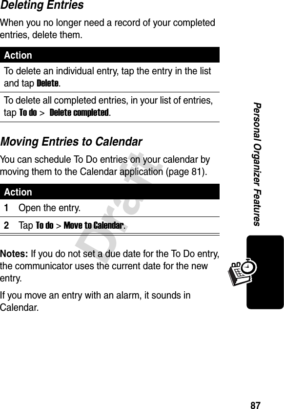 87DraftPersonal Organizer FeaturesDeleting EntriesWhen you no longer need a record of your completed entries, delete them.Moving Entries to CalendarYou can schedule To Do entries on your calendar by moving them to the Calendar application (page 81).Notes: If you do not set a due date for the To Do entry, the communicator uses the current date for the new entry.If you move an entry with an alarm, it sounds in Calendar.ActionTo delete an individual entry, tap the entry in the list and tap Delete.To delete all completed entries, in your list of entries, tap To do &gt; Delete completed.Action1Open the entry.2Ta p To do &gt;Move to Calendar.