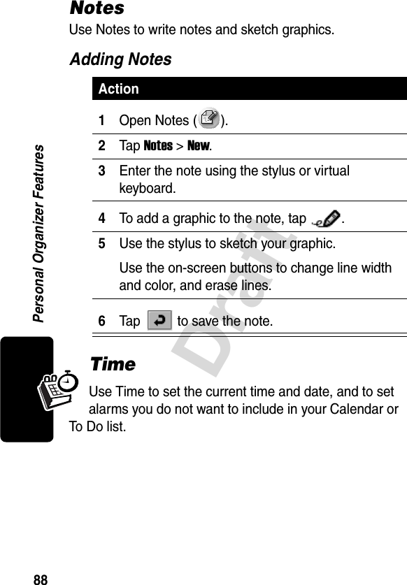 88DraftPersonal Organizer FeaturesNotesUse Notes to write notes and sketch graphics.Adding NotesTimeUse Time to set the current time and date, and to set alarms you do not want to include in your Calendar or To Do list.Action1Open Notes ( ).2Tap Notes &gt; New.3Enter the note using the stylus or virtual keyboard.4To add a graphic to the note, tap  .5Use the stylus to sketch your graphic.Use the on-screen buttons to change line width and color, and erase lines.6Tap   to save the note.