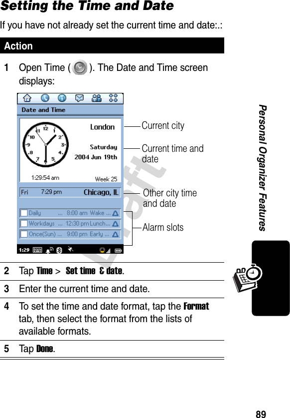 89DraftPersonal Organizer FeaturesSetting the Time and DateIf you have not already set the current time and date:.:Action1Open Time ( ). The Date and Time screen displays:2Ta p Time &gt; Set time  &amp; date.3Enter the current time and date.4To set the time and date format, tap the Format tab, then select the format from the lists of available formats.5Ta p Done.Current time and date Other city time and dateAlarm slotsCurrent city