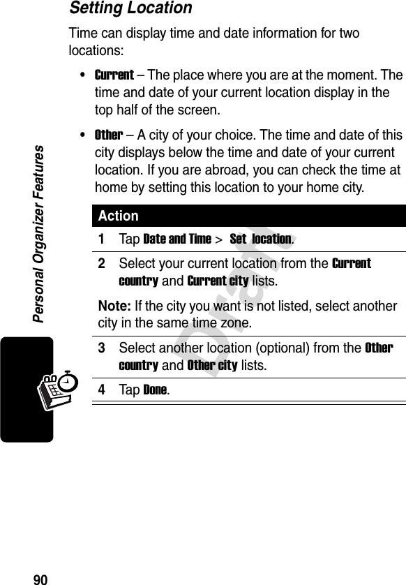90DraftPersonal Organizer FeaturesSetting LocationTime can display time and date information for two locations:•Current – The place where you are at the moment. The time and date of your current location display in the top half of the screen.•Other – A city of your choice. The time and date of this city displays below the time and date of your current location. If you are abroad, you can check the time at home by setting this location to your home city.Action1Tap Date and Time &gt; Set  location.2Select your current location from the Current country and Current city lists.Note: If the city you want is not listed, select another city in the same time zone.3Select another location (optional) from the Other country and Other city lists.4Tap Done.