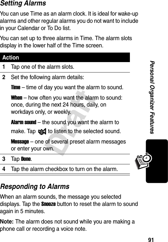 91DraftPersonal Organizer FeaturesSetting AlarmsYou can use Time as an alarm clock. It is ideal for wake-up alarms and other regular alarms you do not want to include in your Calendar or To Do list.You can set up to three alarms in Time. The alarm slots display in the lower half of the Time screen.Responding to AlarmsWhen an alarm sounds, the message you selected displays. Tap the Snooze button to reset the alarm to sound again in 5 minutes.Note: The alarm does not sound while you are making a phone call or recording a voice note.Action1Tap one of the alarm slots.2Set the following alarm details:Time – time of day you want the alarm to sound.When – how often you want the alarm to sound: once, during the next 24 hours, daily, on workdays only, or weekly.Alarm sound – the sound you want the alarm to make. Tap   to listen to the selected sound.Message – one of several preset alarm messages or enter your own.3Ta p Done.4Tap the alarm checkbox to turn on the alarm.