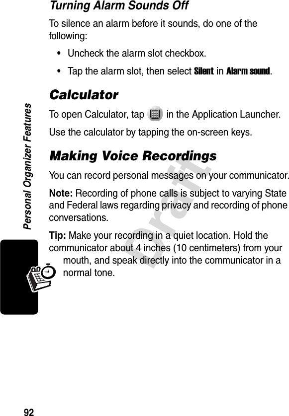 92DraftPersonal Organizer FeaturesTurning Alarm Sounds OffTo silence an alarm before it sounds, do one of the following:•Uncheck the alarm slot checkbox.•Tap the alarm slot, then select Silent in Alarm sound.CalculatorTo open Calculator, tap   in the Application Launcher.Use the calculator by tapping the on-screen keys. Making Voice RecordingsYou can record personal messages on your communicator.Note: Recording of phone calls is subject to varying State and Federal laws regarding privacy and recording of phone conversations.Tip: Make your recording in a quiet location. Hold the communicator about 4 inches (10 centimeters) from your mouth, and speak directly into the communicator in a normal tone.