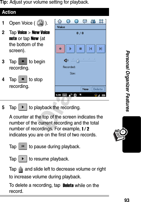 93DraftPersonal Organizer FeaturesTip: Adjust your volume setting for playback.Action1Open Voice ( ).2Ta p Voice&gt;New Voice note or tap New (at the bottom of the screen).3Tap  to begin recording.4Tap  to stop recording.5Tap   to playback the recording.A counter at the top of the screen indicates the number of the current recording and the total number of recordings. For example, 1/2 indicates you are on the first of two records.Tap   to pause during playback.Tap   to resume playback.Tap   and slide left to decrease volume or right to increase volume during playback.To delete a recording, tap  Delete while on the record.