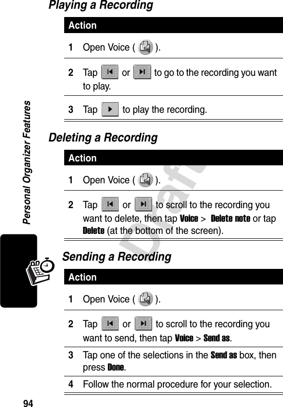 94DraftPersonal Organizer FeaturesPlaying a RecordingDeleting a RecordingSending a RecordingAction1Open Voice ( ).2Tap   or   to go to the recording you want to play.3Tap   to play the recording.Action1Open Voice ( ).2Tap   or   to scroll to the recording you want to delete, then tap Voice&gt; Delete note or tap Delete (at the bottom of the screen).Action1Open Voice ( ).2Tap   or  to scroll to the recording you want to send, then tap Voice &gt; Send as.3Tap one of the selections in the Send as box, then press Done.4Follow the normal procedure for your selection.