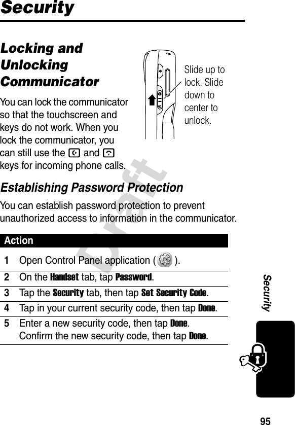 95SecurityDraftSecurityLocking and Unlocking CommunicatorYou can lock the communicator so that the touchscreen and keys do not work. When you lock the communicator, you can still use the B and A keys for incoming phone calls.Establishing Password ProtectionYou can establish password protection to prevent unauthorized access to information in the communicator.Action1Open Control Panel application ( ).2On the Handset tab, tap Password.3Tap the Security tab, then tap Set Security Code.4Tap in your current security code, then tap Done.5Enter a new security code, then tap Done. Confirm the new security code, then tap Done.Slide up to lock. Slide down to center to unlock.