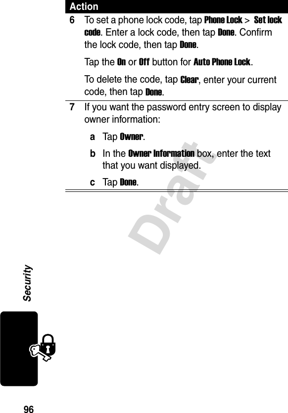 96SecurityDraft6To set a phone lock code, tap Phone Lock &gt; Set lock code. Enter a lock code, then tap Done. Confirm the lock code, then tap Done.Tap the On or Off button for Auto Phone Lock.To delete the code, tap Clear, enter your current code, then tap Done.7If you want the password entry screen to display owner information: aTap Owner.bIn the Owner Information box, enter the text that you want displayed.cTap Done.Action