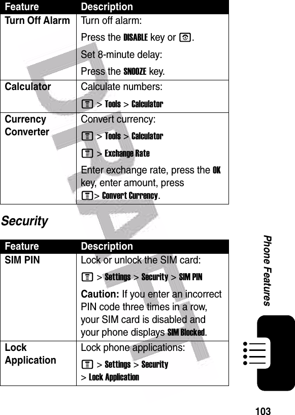  103Phone FeaturesSecurityTurn Off Alarm Turn off alarm:Press the DISABLE key or O.Set 8-minute delay:Press the SNOOZE key.CalculatorCalculate numbers:M &gt;Tools &gt;CalculatorCurrency Converter Convert currency:M &gt;Tools &gt;CalculatorM &gt;Exchange RateEnter exchange rate, press the OK key, enter amount, press M&gt;Convert Currency.Feature DescriptionSIM PIN Lock or unlock the SIM card:M &gt;Settings &gt;Security &gt;SIM PINCaution: If you enter an incorrect PIN code three times in a row, your SIM card is disabled and your phone displays SIM Blocked.Lock ApplicationLock phone applications:M &gt;Settings &gt;Security &gt;Lock ApplicationFeature Description