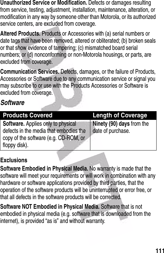  111Unauthorized Service or Modification. Defects or damages resulting from service, testing, adjustment, installation, maintenance, alteration, or modification in any way by someone other than Motorola, or its authorized service centers, are excluded from coverage.Altered Products. Products or Accessories with (a) serial numbers or date tags that have been removed, altered or obliterated; (b) broken seals or that show evidence of tampering; (c) mismatched board serial numbers; or (d) nonconforming or non-Motorola housings, or parts, are excluded from coverage.Communication Services. Defects, damages, or the failure of Products, Accessories or Software due to any communication service or signal you may subscribe to or use with the Products Accessories or Software is excluded from coverage.SoftwareExclusionsSoftware Embodied in Physical Media. No warranty is made that the software will meet your requirements or will work in combination with any hardware or software applications provided by third parties, that the operation of the software products will be uninterrupted or error free, or that all defects in the software products will be corrected.Software NOT Embodied in Physical Media. Software that is not embodied in physical media (e.g. software that is downloaded from the internet), is provided “as is” and without warranty.Products Covered Length of CoverageSoftware. Applies only to physical defects in the media that embodies the copy of the software (e.g. CD-ROM, or floppy disk).Ninety (90) days from the date of purchase.