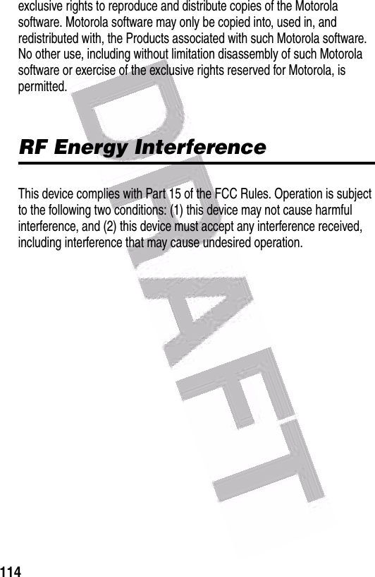  114exclusive rights to reproduce and distribute copies of the Motorola software. Motorola software may only be copied into, used in, and redistributed with, the Products associated with such Motorola software. No other use, including without limitation disassembly of such Motorola software or exercise of the exclusive rights reserved for Motorola, is permitted.RF Energy InterferenceThis device complies with Part 15 of the FCC Rules. Operation is subject to the following two conditions: (1) this device may not cause harmful interference, and (2) this device must accept any interference received, including interference that may cause undesired operation.