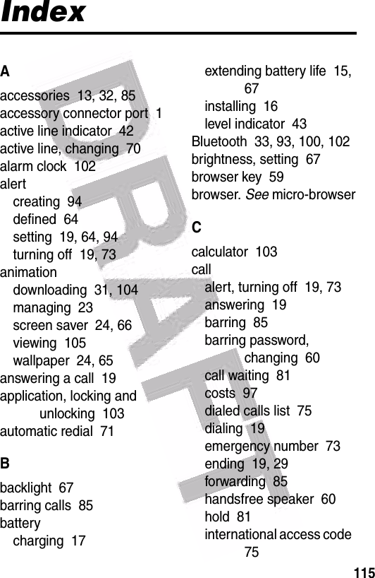  115IndexAaccessories  13, 32, 85accessory connector port  1active line indicator  42active line, changing  70alarm clock  102alertcreating  94defined  64setting  19, 64, 94turning off  19, 73animationdownloading  31, 104managing  23screen saver  24, 66viewing  105wallpaper  24, 65answering a call  19application, locking and unlocking  103automatic redial  71Bbacklight  67barring calls  85batterycharging  17extending battery life  15, 67installing  16level indicator  43Bluetooth  33, 93, 100, 102brightness, setting  67browser key  59browser. See micro-browserCcalculator  103callalert, turning off  19, 73answering  19barring  85barring password, changing  60call waiting  81costs  97dialed calls list  75dialing  19emergency number  73ending  19, 29forwarding  85handsfree speaker  60hold  81international access code  75