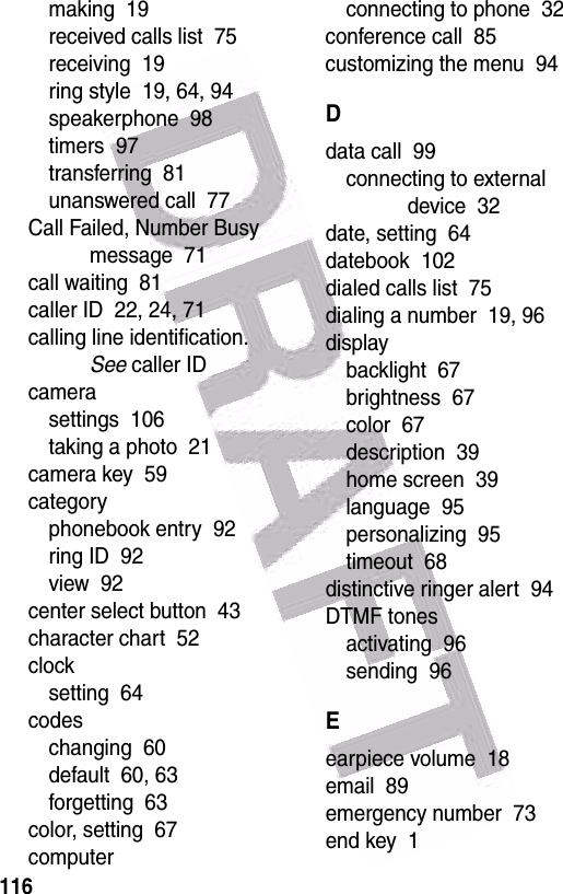  116making  19received calls list  75receiving  19ring style  19, 64, 94speakerphone  98timers  97transferring  81unanswered call  77Call Failed, Number Busy message  71call waiting  81caller ID  22, 24, 71calling line identification. See caller IDcamerasettings  106taking a photo  21camera key  59categoryphonebook entry  92ring ID  92view  92center select button  43character chart  52clocksetting  64codeschanging  60default  60, 63forgetting  63color, setting  67computerconnecting to phone  32conference call  85customizing the menu  94Ddata call  99connecting to external device  32date, setting  64datebook  102dialed calls list  75dialing a number  19, 96displaybacklight  67brightness  67color  67description  39home screen  39language  95personalizing  95timeout  68distinctive ringer alert  94DTMF tonesactivating  96sending  96Eearpiece volume  18email  89emergency number  73end key  1