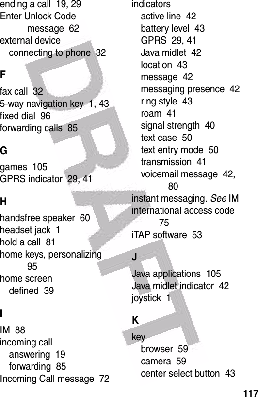  117ending a call  19, 29Enter Unlock Code message  62external deviceconnecting to phone  32Ffax call  325-way navigation key  1, 43fixed dial  96forwarding calls  85Ggames  105GPRS indicator  29, 41Hhandsfree speaker  60headset jack  1hold a call  81home keys, personalizing  95home screendefined  39IIM  88incoming callanswering  19forwarding  85Incoming Call message  72indicatorsactive line  42battery level  43GPRS  29, 41Java midlet  42location  43message  42messaging presence  42ring style  43roam  41signal strength  40text case  50text entry mode  50transmission  41voicemail message  42, 80instant messaging. See IMinternational access code  75iTAP software  53JJava applications  105Java midlet indicator  42joystick  1Kkeybrowser  59camera  59center select button  43