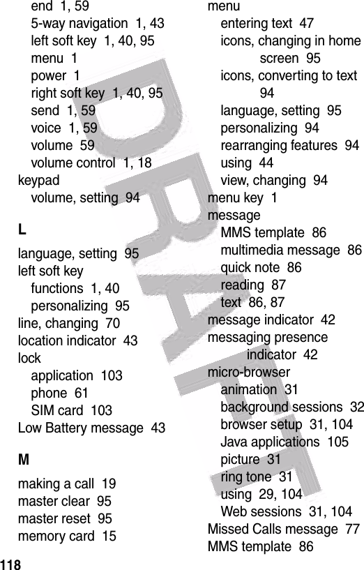  118end  1, 595-way navigation  1, 43left soft key  1, 40, 95menu  1power  1right soft key  1, 40, 95send  1, 59voice  1, 59volume  59volume control  1, 18keypadvolume, setting  94Llanguage, setting  95left soft keyfunctions  1, 40personalizing  95line, changing  70location indicator  43lockapplication  103phone  61SIM card  103Low Battery message  43Mmaking a call  19master clear  95master reset  95memory card  15menuentering text  47icons, changing in home screen  95icons, converting to text  94language, setting  95personalizing  94rearranging features  94using  44view, changing  94menu key  1messageMMS template  86multimedia message  86quick note  86reading  87text  86, 87message indicator  42messaging presence indicator  42micro-browseranimation  31background sessions  32browser setup  31, 104Java applications  105picture  31ring tone  31using  29, 104Web sessions  31, 104Missed Calls message  77MMS template  86