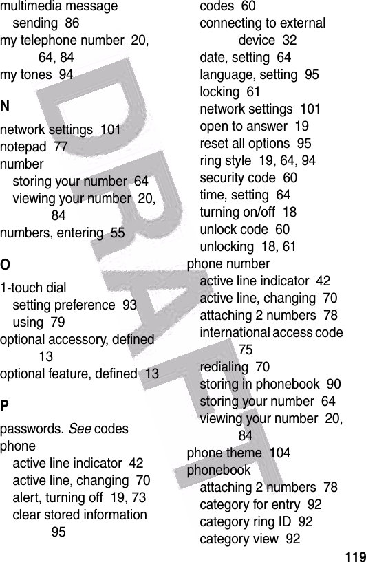  119multimedia messagesending  86my telephone number  20, 64, 84my tones  94Nnetwork settings  101notepad  77numberstoring your number  64viewing your number  20, 84numbers, entering  55O1-touch dialsetting preference  93using  79optional accessory, defined  13optional feature, defined  13Ppasswords. See codesphoneactive line indicator  42active line, changing  70alert, turning off  19, 73clear stored information  95codes  60connecting to external device  32date, setting  64language, setting  95locking  61network settings  101open to answer  19reset all options  95ring style  19, 64, 94security code  60time, setting  64turning on/off  18unlock code  60unlocking  18, 61phone numberactive line indicator  42active line, changing  70attaching 2 numbers  78international access code  75redialing  70storing in phonebook  90storing your number  64viewing your number  20, 84phone theme  104phonebookattaching 2 numbers  78category for entry  92category ring ID  92category view  92