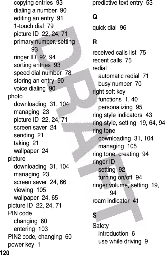  120copying entries  93dialing a number  90editing an entry  911-touch dial  79picture ID  22, 24, 71primary number, setting  93ringer ID  92, 94sorting entries  93speed dial number  78storing an entry  90voice dialing  90photodownloading  31, 104managing  23picture ID  22, 24, 71screen saver  24sending  21taking  21wallpaper  24picturedownloading  31, 104managing  23screen saver  24, 66viewing  105wallpaper  24, 65picture ID  22, 24, 71PIN codechanging  60entering  103PIN2 code, changing  60power key  1predictive text entry  53Qquick dial  96Rreceived calls list  75recent calls  75redialautomatic redial  71busy number  70right soft keyfunctions  1, 40personalizing  95ring style indicators  43ring style, setting  19, 64, 94ring tonedownloading  31, 104managing  105ring tone, creating  94ringer IDsetting  92turning on/off  94ringer volume, setting  19, 94roam indicator  41SSafetyintroduction  6use while driving  9